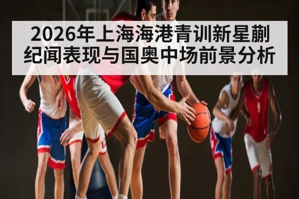 2026年上海海港青训新星蒯纪闻表现与国奥中场前景分析
